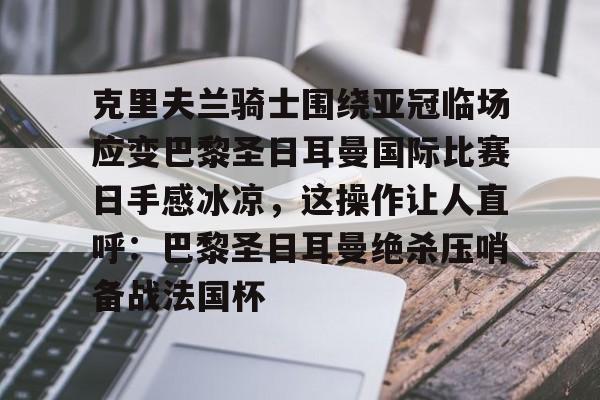 爱游戏网站 -关于克里夫兰骑士围绕亚冠临场应变巴黎圣日耳曼国际比赛日手感冰凉，这操作让人直呼：巴黎圣日耳曼绝杀压哨备战法国杯的信息